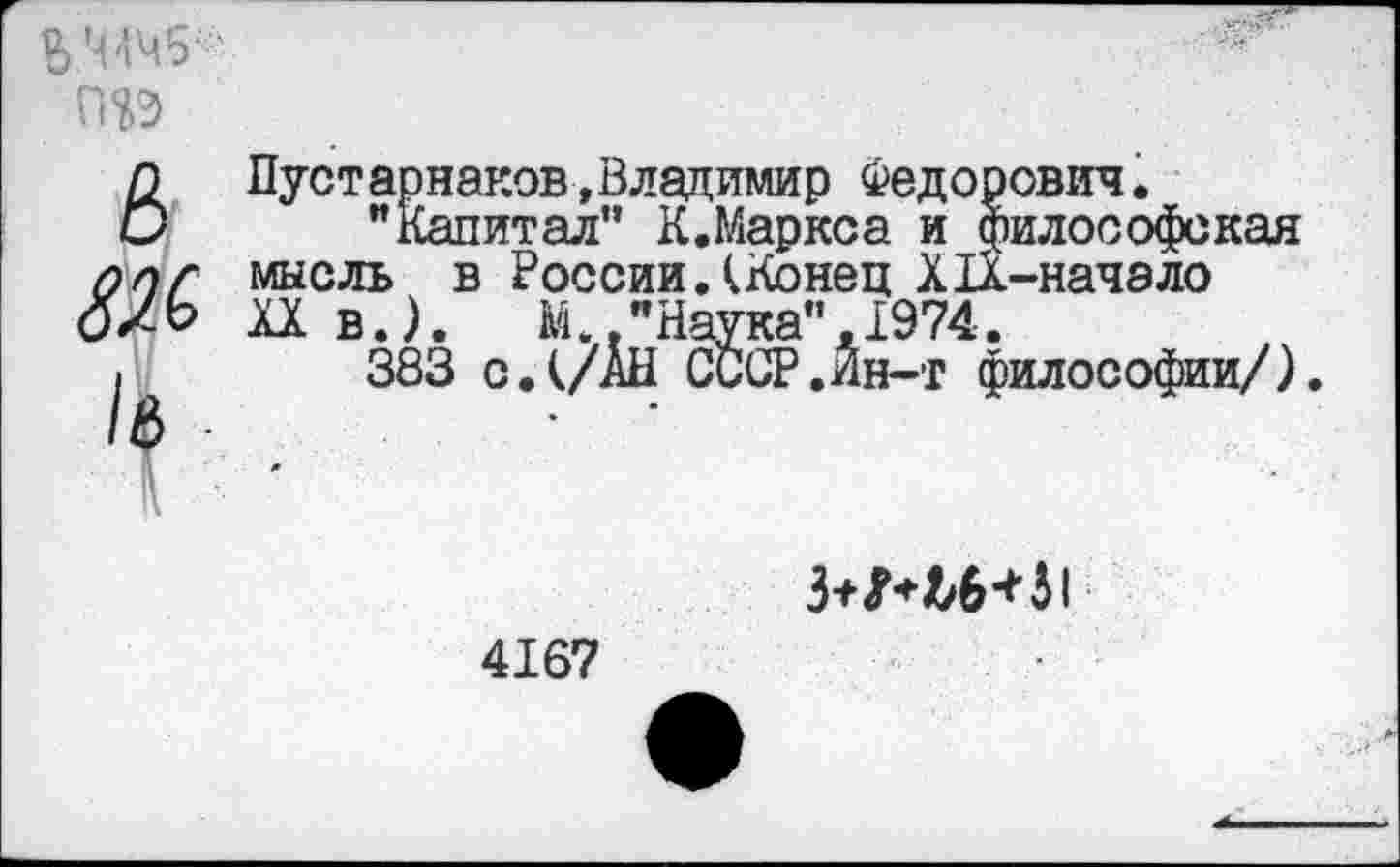 ﻿ьмч1?
&
Ж
/в
Пустарнаков,Владимир Федорович.
"Капитал” К.Маркса и философская мысль в России.(Конец Х1Х-начэло XX в.). М "Наука",1974.
383 с.(/АН СССР.Йн-т философии/).

4167